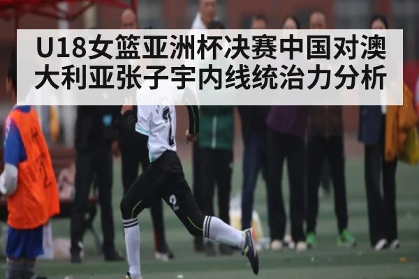 U18女篮亚洲杯决赛中国对澳大利亚张子宇内线统治力分析