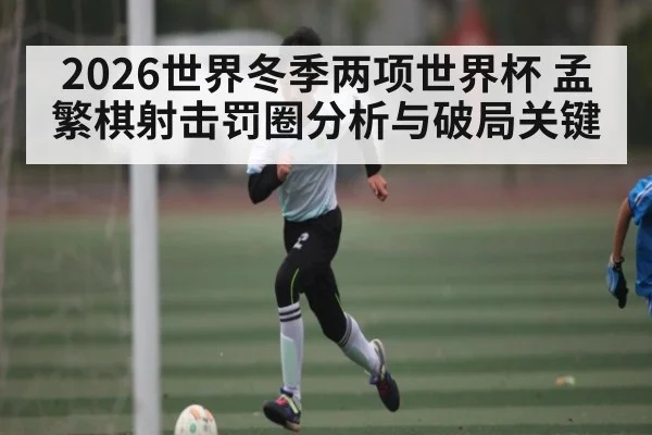 2026世界冬季两项世界杯 孟繁棋射击罚圈分析与破局关键