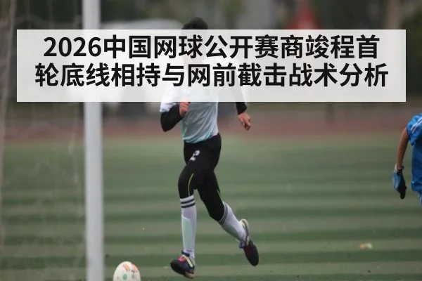 2026中国网球公开赛商竣程首轮底线相持与网前截击战术分析
