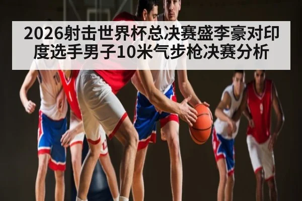 2026射击世界杯总决赛盛李豪对印度选手男子10米气步枪决赛分析