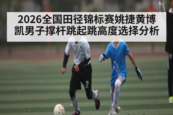 2026全国田径锦标赛姚捷黄博凯男子撑杆跳起跳高度选择分析